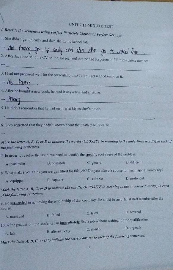 15-MINUTE TEST
I. Rewrite the sentences using Perfect Participle Clauses or Perfect Gerunds.
1. She didn’t get up early and then she got to school late.
_
→
2. After Jack had sent the CV online, he realized that he had forgotten to fill in his phone number.
_
3. I had not prepared well for the presentation, so I didn't get a good mark on it.
→
_
4. After he bought a new book, he read it anywhere and anytime.
_→
.
5. He didn’t remember that he had met her at his teacher's house.
_→
6. They regretted that they hadn’t known about that math teacher earlier.
Mark the letter A, B, C, or D to indicate the word(s) CLOSEST in meaning to the underlined word(s) in each of
the following sentences.
7. In order to resolve the issue, we need to identify the specific root cause of the problem.
A. particular B. common C. general D. different
8. What makes you think you are qualified for this job? Did you take the course for that major at university?
A. equipped B. capable C. suitable D. proficient
Mark the letter A, B, C, or D to indicate the word(s) OPPOSITE in meaning to the underlined word(s) in each
of the following sentences.
9. He succeeded in achieving the scholarship of that company. He could be an official staff member after the
course.
A. managed B. failed C. tried D. covered
10. After graduation, the students can immediately find a job without waiting for the qualification.
A. later B. alternatively C. shortly D. urgently
Mark the letter A, B, C, or D to indicate the correct answer to each of the following sentences.
7