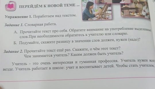 ΙΙΕΡΕй ÊΜ K HOBOй ΤΕΜΕ ... 
Уηражненне 1. Порабоτаем над τексτом. 
адание 1. Словарная работа. 
A. Прочнτайτе τексτπро себя. Обраτητе вннмание на уπоτребление вьлеленнь 
слов.При необхолимости обратнтесь к учнтелю нлн словарю. 
Б. Полумайте, скажите разницу в значении слов долкен, нужен (надо)? 
Зαдание 2. Прочиτайτе текст ешё раз. Скажнте, ο чём эτοτ τекст? 
Yем занимается учитель? Каким долркен быть учнтель? 
Учитель - это очень интересная и гуманная профессия. Учнтель нужен всер 
везле. Учитель работает в пколе: учит и воспнтывает детей. чтобы стать учнтелем,