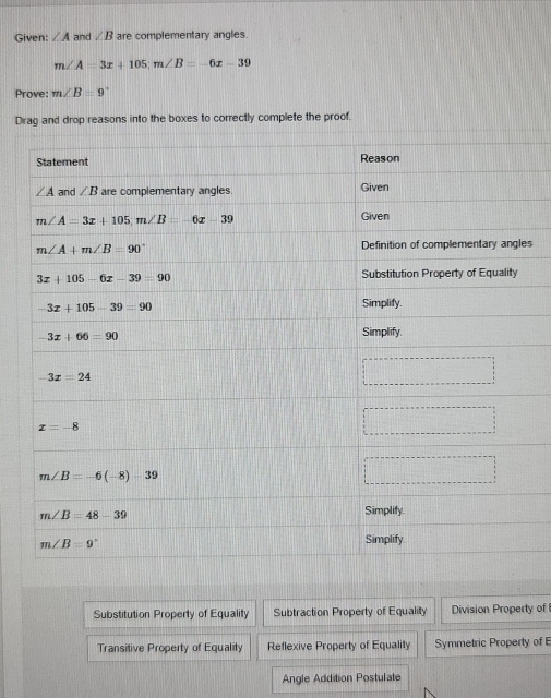 Given: ∠ A and ∠ B are complementary angles
m∠ A=3x+105;m∠ B=-6x-39
Prove: m∠ B=9°
Drag and drop reasons into the boxes to correctly complete the proof.
s
Substitution Property of Equality Subtraction Property of Equality Division Property of
Transitive Property of Equality Reflexive Property of Equality Symmetric Property of E
Angle Addition Postulate