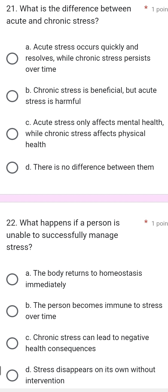 What is the difference between 1 poin
acute and chronic stress?
a. Acute stress occurs quickly and
resolves, while chronic stress persists
over time
b. Chronic stress is beneficial, but acute
stress is harmful
c. Acute stress only affects mental health,
while chronic stress affects physical
health
d. There is no difference between them
22. What happens if a person is 1 poin
unable to successfully manage
stress?
a. The body returns to homeostasis
immediately
b. The person becomes immune to stress
over time
c. Chronic stress can lead to negative
health consequences
d. Stress disappears on its own without
intervention