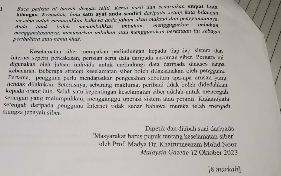 Baca petikan di bawah dengan teliti. Kenal pasti dan senaraikan empat kata 
bilangan. Kemudian, bina satu ayat anda sendiri daripada setiap kata bilangan 
tersebut untuk menunjukkan bahawa anda faham akan maksud dan penggunaannya. 
Anda tidak boleh menambahkan imbuhan, menggugurkan imbuhan, 
menggandakannya, menukarkan imbuhan atau menggunakan perkataan itu sebagai 
peribahasa atau nama khas. 
Keselamatan siber merupakan perlindungan kepada tiap-tiap sistem dan 
Internet seperti perkakasan, perisian serta data daripada ancaman siber. Perkara ini 
digunakan oleh jutaan individu untuk melindungi data daripada diakses tanpa 
kebenaran. Beberapa strategi keselamatan siber boleh dilaksanakan oleh pengguna. 
Pertama, pengguna perlu mendapatkan pengesahan sebelum apa-apa urusan yang 
hendak dilakukan. Seterusnya, sebarang maklumat peribadi tidak boleh didedahkan 
kepada orang lain. Salah satu kepentingan keselamatan siber adalah untuk mencegah 
serangan yang melumpuhkan, mengganggu operasi sistem atau peranti. Kadangkala 
setengah daripada pengguna Internet tidak sedar bahawa mereka telah menjadi 
mangsa jenayah siber. 
Dipetik dan diubah suai daripada 
`Masyarakat harus pupuk tentang keselamatan siber ` 
oleh Prof. Madya Dr. Khairunneezam Mohd Noor 
Malaysia Gazette 12 Oktober 2023
[8 markah]