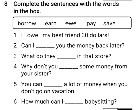 Complete the sentences with the words
in the box.
borrow earn owe pay save
1 I _owe_my best friend 30 dollars!
2 Can I_ you the money back later?
3 What do they _in that store?
4 Why don't you _some money from
your sister?
5 You can _a lot of money when you
don’t go on vacation.
6 How much can I _babysitting?