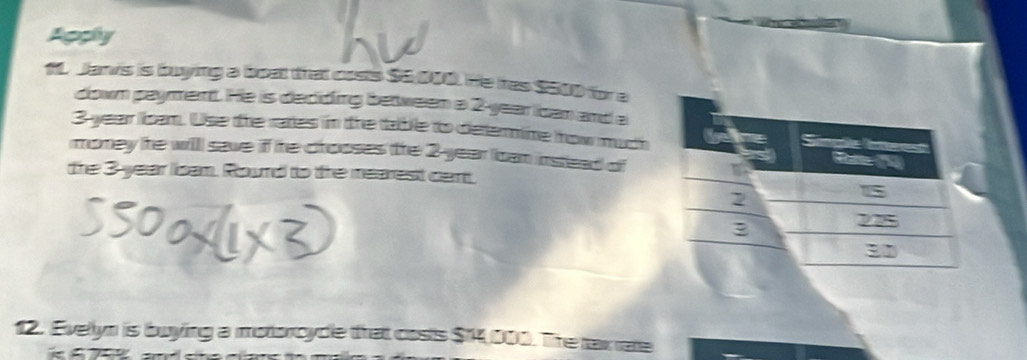 Agphy 
1 Janvs is buying a beat that costs $e 000. He ires $000 for a 
down payment. He is deciding between a 2-year ican and a
3 year lbam. Use the rates in the table to determime how much 
money the will save if he crooses (the 2-year bcan instead of 
the 3 year Isam. Round to the mearest cent. 
12. Evelyn is buying a motorcycle that costs $14,000. The taxrate