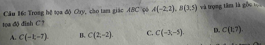 Trong hệ tọa độ Oxy, cho tam giác ABC có A(-2;2), B(3;5) và trọng tâm là goverline hat Oc tọa
tọa độ đỉnh C?
D. C(1;7).
A. C(-1;-7).
B. C(2;-2).
C. C(-3;-5).