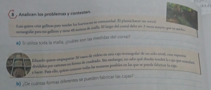 Analicen los problemas y contesten. 
Luis quiére criar gallinas para vender los huevos en su comunidad. Él planea hacer un corral 
rectangular para sus gallinas y tiene 48 metros de malla. El largo del corral debe ser 3 veces mayor que su ancho 
a) Si utiliza toda la malla, ¿cuáles son las medidas del corral? 
Eduardo quíere empaquetar 30 vasos de vidrio en una caja rectangular de un solo nivel, con espacios 
divididos por cartones en forma de cuadrado. Sin embargo, no sabe qué diseño tendrá la caja que mandará 
a hacer. Para ello, quiere conocer todas las maneras posibles en las que se puede fabricar la caja. 
b) ¿De cuántas formas diferentes se pueden fabricar las cajas?