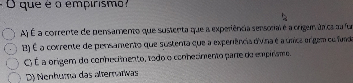 que é o empirismo?
A) É a corrente de pensamento que sustenta que a experiência sensorial é a origem única ou fun
B) É a corrente de pensamento que sustenta que a experiência divina é a única origem ou funda
C) É a origem do conhecimento, todo o conhecimento parte do empirismo.
D) Nenhuma das alternativas