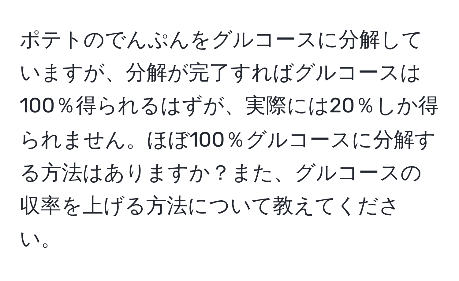 ポテトのでんぷんをグルコースに分解していますが、分解が完了すればグルコースは100％得られるはずが、実際には20％しか得られません。ほぼ100％グルコースに分解する方法はありますか？また、グルコースの収率を上げる方法について教えてください。