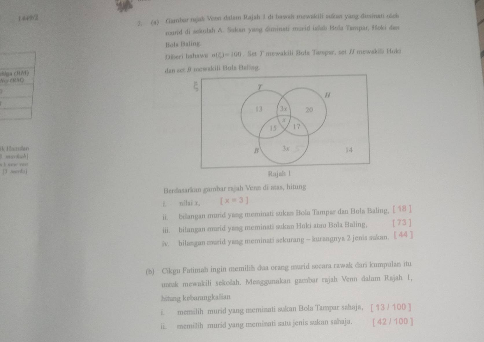 ①449/2 
2. (a) Gambar rajah Venn dalam Rajah 1 di bawah mewakili sukan yang diminati oleh 
murid di sekolah A. Sukan yang diminati murid ialah Bola Tampar, Hoki dan 
Bola Baling. 
Diberi bahawa n(xi )=100. Set T mewakili Bola Tampar, set // mewakili Hoki 
el dan set / mewakili Bola Baling. 
li 
ik Hamdan 
l markah] 
n 'k mew va . 
[3 marks] 
Rajah 1 
Berdasarkan gambar rajah Venn di atas, hitung 
i. nilai x, [x=3]
ii. bilangan murid yang meminati sukan Bola Tampar dan Bola Baling, [ 18 ] 
iii. bilangan murid yang meminati sukan Hoki atau Bola Baling, [ 73 ] 
iv. bilangan murid yang meminati sekurang - kurangnya 2 jenis sukan. [ 44 ] 
(b) Cikgu Fatimah ingin memilih dua orang murid secara rawak dari kumpulan itu 
untuk mewakili sekolah. Menggunakan gambar rajah Venn dalam Rajah 1, 
hitung kebarangkalian 
i. memilih murid yang meminati sukan Bola Tampar sahaja, [ 13 / 100 ] 
ii. memilih murid yang meminati satu jenis sukan sahaja. [ 42 / 100 ]