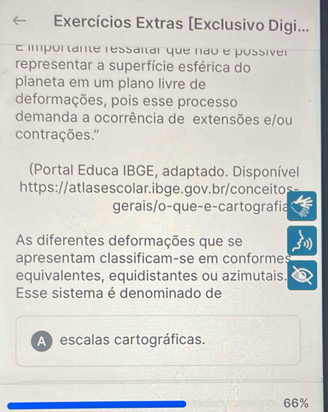 Exercícios Extras [Exclusivo Digi... 
E importante ressaitar que não e possiver 
representar a superfície esférica do 
planeta em um plano livre de 
deformações, pois esse processo 
demanda a ocorrência de extensões e/ou 
contrações.'' 
(Portal Educa IBGE, adaptado. Disponível 
https://atlasescolar.ibge.gov.br/conceitos 
gerais/o-que-e-cartografia 
As diferentes deformações que se 
apresentam classificam-se em conformes 
equivalentes, equidistantes ou azimutais. 
Esse sistema é denominado de 
A escalas cartográficas.
66%