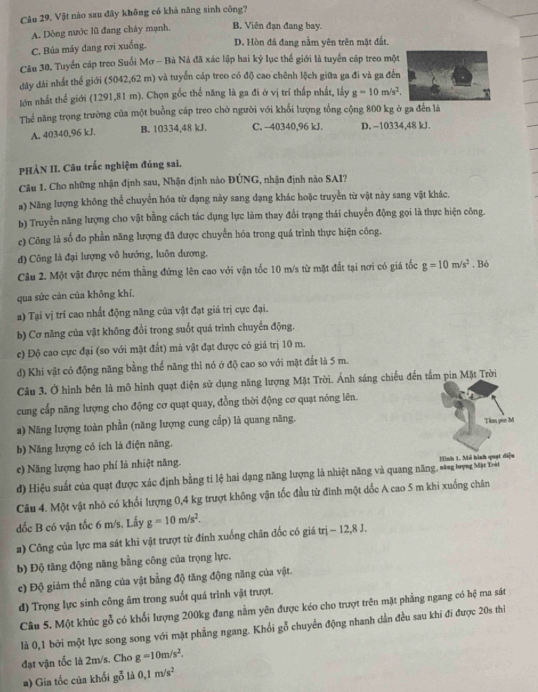 Vật nào sau đây không có khả năng sinh công?
A. Dòng nước lũ đang chảy mạnh. B. Viên đạn đang bay.
C. Búa máy dang rơi xuống. D. Hòn đá đang nằm yên trên mặt đất.
Câu 30. Tuyển cáp treo Suối Mơ - Bà Nà đã xác lập hai kỷ lục thế giới là tuyển cáp treo một
dây dài nhất thế giới (5042,62 m) và tuyến cáp treo có độ cao chênh lệch giữa ga đi và ga đến
lớn nhất thể giới (1291,81 m). Chọn gốc thế năng là ga đi ở vị trí thấp nhất, lấy g=10m/s^2.
Thể năng trọng trường của một buồng cáp treo chở người với khối lượng tổng cộng 800 kg ở ga đến là
A. 40340,96 kJ. B. 10334,48 kJ. C. -40340,96 kJ. D. -10334,48 kJ.
PHÀN II. Câu trắc nghiệm đúng sai.
Câu 1. Cho những nhận định sau, Nhận định nào ĐÚNG, nhận định nào SAI?
a) Năng lượng không thể chuyền hóa từ dạng này sang dạng khác hoặc truyền từ vật này sang vật khác.
b) Truyền năng lượng cho vật bằng cách tác dụng lực làm thay đổi trạng thái chuyển động gọi là thực hiện công.
c) Công là số đo phần năng lượng đã được chuyển hóa trong quá trình thực hiện công.
d) Công là đại lượng vô hướng, luôn dương.
Câu 2. Một vật được ném thẳng đứng lên cao với vận tốc 10 m/s từ mặt đất tại nơi có giá tốc g=10m/s^2. Bỏ
qua sức cản của không khí.
a) Tại vị trí cao nhất động năng của vật đạt giá trị cực đại.
b) Cơ năng của vật không đổi trong suốt quá trình chuyển động.
c) Độ cao cực đại (so với mặt đất) mà vật đạt được có giá trị 10 m.
d) Khi vật có động năng bằng thế năng thì nó ở độ cao so với mặt đất là 5 m.
Câu 3. Ở hình bên là mô hình quạt điện sử dụng năng lượng Mặt Trời. Ánh sáng chiếu đến tấm pin Mặt Trời
cung cấp năng lượng cho động cơ quạt quay, đồng thời động cơ quạt nóng lên.
a) Năng lượng toàn phần (năng lượng cung cấp) là quang năng. Tâm pin M
b) Năng lượng có ích là điện năng.
c) Năng lượng hao phí là nhiệt năng. Hình 1. Mô hình quạt diện
d) Hiệu suất của quạt được xác định bằng tỉ lệ hai dạng năng lượng là nhiệt năng và quang năng, săng lợng Mạt Trời
Câu 4. Một vật nhỏ có khối lượng 0,4 kg trượt không vận tốc đầu từ đinh một dốc A cao 5 m khi xuống chân
dốc B có vận tốc 6 m/s. Lấy g=10m/s^2.
a) Công của lực ma sát khi vật trượt từ đỉnh xuống chân đốc có giá trị -12,8 J.
b) Độ tăng động năng bằng công của trọng lực.
c) Độ giảm thế năng của vật bằng độ tăng động năng của vật.
d) Trọng lực sinh công âm trong suốt quá trình vật trượt.
Câu 5. Một khúc gỗ có khối lượng 200kg đang nằm yên được kéo cho trượt trên mặt phẳng ngang có hệ ma sát
là 0,1 bởi một lực song song với mặt phẳng ngang. Khối gỗ chuyển động nhanh dần đều sau khi đi được 20s thiì
đạt vận tốc là 2m/s. Cho g=10m/s^2.
a) Gia tốc của khối gỗ là 0,1m/s^2