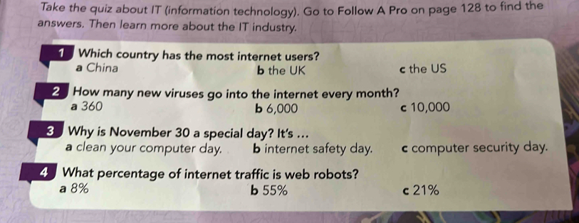 Take the quiz about IT (information technology). Go to Follow A Pro on page 128 to find the
answers. Then learn more about the IT industry.
1 Which country has the most internet users?
a China b the UK c the US
2 How many new viruses go into the internet every month?
a 360 b 6,000 c 10,000
8 Why is November 30 a special day? It's ...
a clean your computer day. b internet safety day. c computer security day.
What percentage of internet traffic is web robots?
a 8% b 55% c 21%