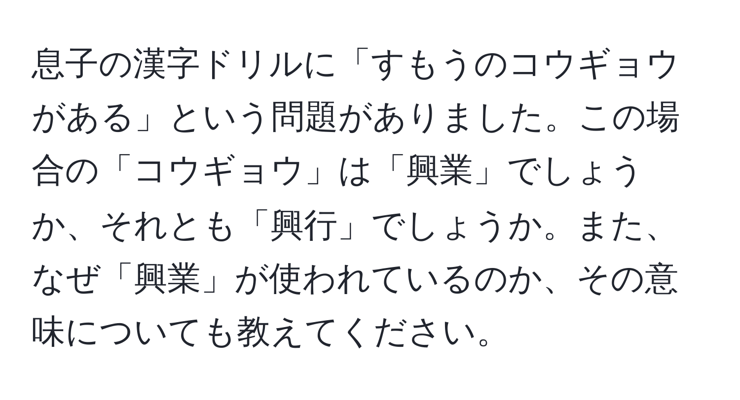 息子の漢字ドリルに「すもうのコウギョウがある」という問題がありました。この場合の「コウギョウ」は「興業」でしょうか、それとも「興行」でしょうか。また、なぜ「興業」が使われているのか、その意味についても教えてください。