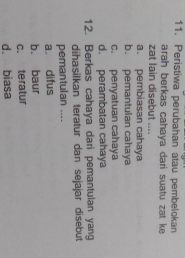 Peristiwa perubahan atau pembelokan
arah berkas cahaya dari suatu zat ke
zat lain disebut ....
a. pembiasan cahaya
b. pemantulan cahaya
c. penyatuan cahaya
d. perambatan cahaya
12. Berkas cahaya dari pemantulan yang
dihasilkan teratur dan sejajar disebut
pemantulan ....
a. difus
b. baur
c. teratur
d. biasa