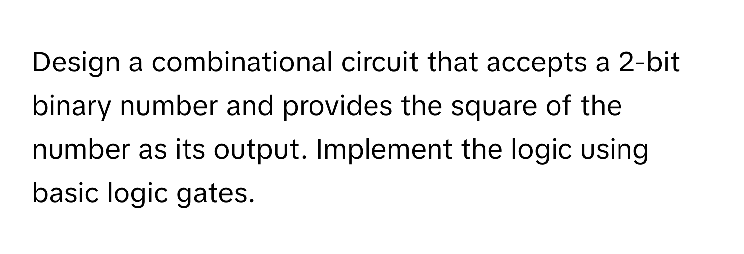 Design a combinational circuit that accepts a 2-bit binary number and provides the square of the number as its output. Implement the logic using basic logic gates.