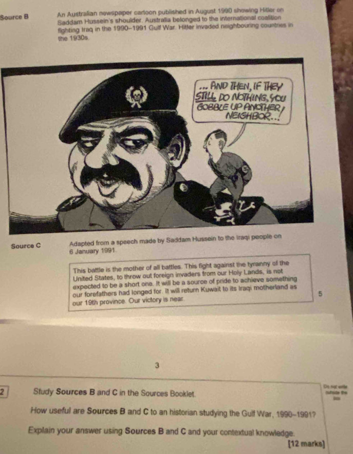 Source B An Australian newspaper cartoon published in August 1990 showing Hitler on 
Saddam Hussein's shoulder. Australia belonged to the international coalition 
fighting Iraq in the 1990-1991 Gulf War. Hitler invaded neighbouring countries in 
the 1930s. 
Source C Adapted from a speech made by Saddam Hussein to the iraqi people on 
6 January 1991. 
This battle is the mother of all battles. This fight against the tyranny of the 
United States, to throw out foreign invaders from our Holy Lands, is not 
expected to be a short one. It will be a source of pride to achieve something 
our forefathers had longed for. It will return Kuwait to its Iraqi motherland as 
our 19th province. Our victory is near. 5
3 
Do not wirle 
2 Study Sources B and C in the Sources Booklet. 
cutride t 
How useful are Sources B and C to an historian studying the Gulf War, 1990-1991 7 
Explain your answer using Sources B and C and your contextual knowledge. 
[12 marks]