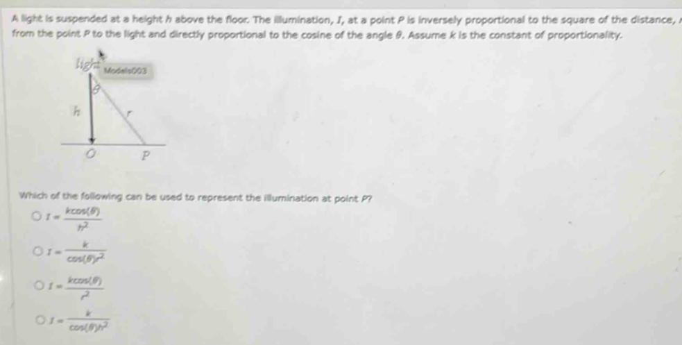 A light is suspended at a height h above the floor. The illumination, I, at a point P is inversely proportional to the square of the distance,
from the point P to the light and directly proportional to the cosine of the angle θ. Assume k is the constant of proportionality.
Which of the following can be used to represent the illumination at point P?
I= kcos (θ )/h^2 
I= k/cos (θ )r^2 
I= kcos (θ )/r^2 
I= k/cos (θ )h^2 