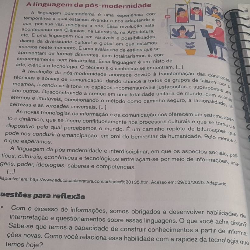 A linguagem da pós-modernidade
A linguagem pós-moderna é uma experiência con-
temporânea a qual estamos vivendo e nos adaptando e
que, por sua vez, molda-se a nós. Essa revolução está
acontecendo nas Ciências, na Literatura, na Arquitetura,
etc. É uma linguagem rica em variáveis e possibilidades
diante da diversidade cultural e global em que estamos
imersos neste momento. É uma avalanche de estilos que se
apresentam de formas diferentes, sem totalitarismos e, co
sequentemente, sem hierarquias. Essa linguagem é um mis
arte, ciência e tecnologia. O técnico e o simbólico se enco
A revolução da pós-modernidade acontece devido à transformação das condiçõe
técnicas e sociais de comunicação, dando chance a todos os grupos de falarem por a
mesmos, fazendo vir à tona os espaços incomensuráveis justapostos e superpostos una
aos outros. Desconstruindo a crença em uma totalidade unitária de mundo, com valores
eternos e imutáveis, questionando o método como caminho seguro, a racionalidade, as
certezas e as verdades universais. [...]
As novas tecnologias da informação e da comunicação nos oferecem um sistema aber
to e dinâmico, que se insere conflituosamente nos processos culturais e que se torna um
dispositivo pelo qual percebemos o mundo. É um caminho repleto de bifurcações que
pode nos conduzir à emancipação, em prol do bem-estar da humanidade. Pelo menos é
o que esperamos.
A linguagem da pós-modernidade é interdisciplinar, em que os aspectos sociais, polí-
ticos, culturais, econômicos e tecnológicos entrelaçam-se por meio de informações, ima-
gens, poder, ideologias, saberes e competências.
[...]
Disponível em: http://www.educacaoliteratura.com.br/index%20135.htm. Acesso em: 29/03/2020. Adaptado.
Questões para reflexão
Com o excesso de informações, somos obrigados a desenvolver habilidades de
interpretação e questionamentos sobre essas linguagens. O que você acha disso?
Sabe-se que temos a capacidade de construir conhecimentos a partir de informa-
ções novas. Como você relaciona essa habilidade com a rapidez da tecnologia que
temos hoje?