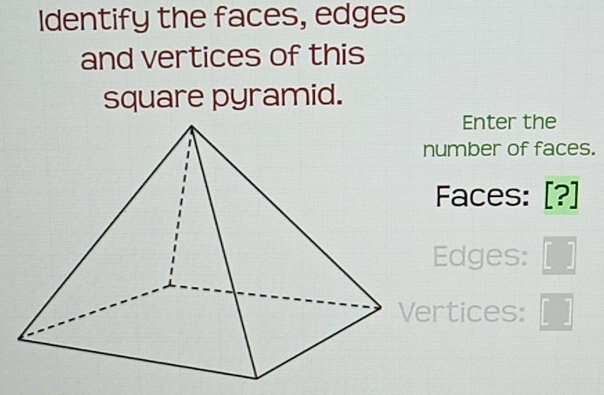 Identify the faces, edges 
and vertices of this 
square pyramid. 
Enter the 
number of faces. 
Faces: [?] 
Edges: _  
Vertices: □