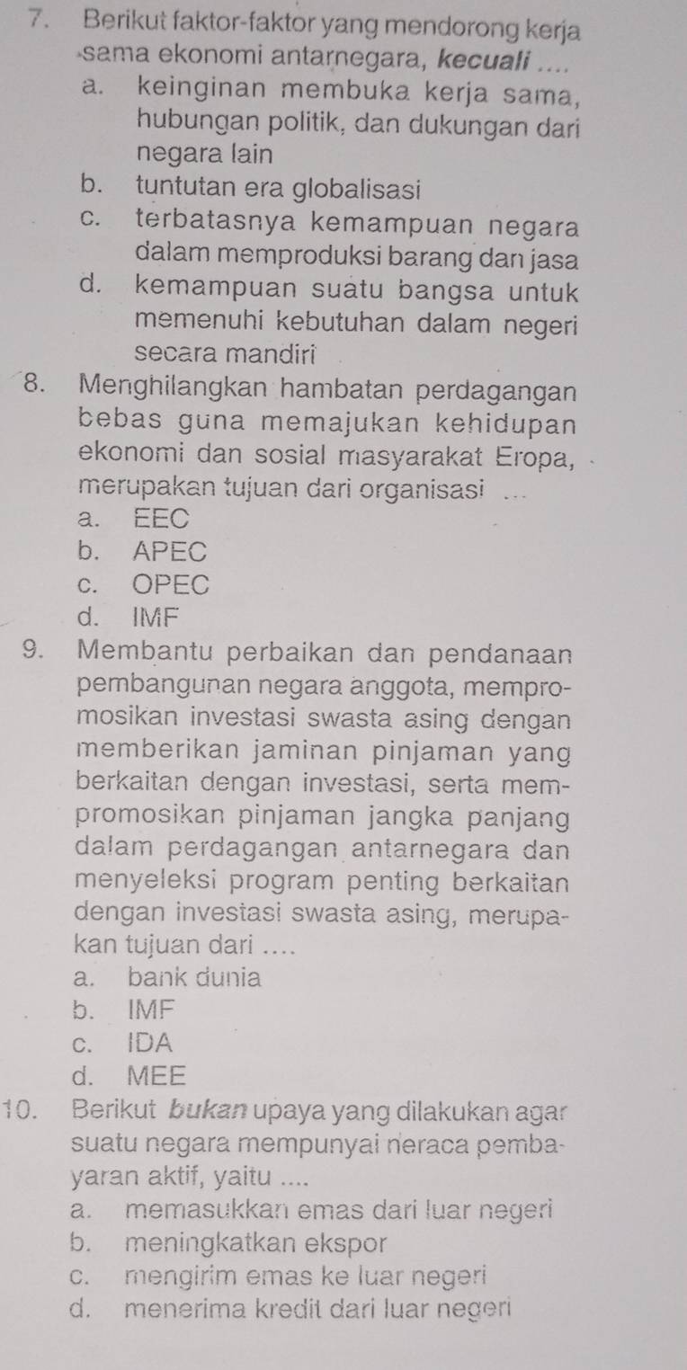 Berikut faktor-faktor yang mendorong kerja
sama ekonomi antarnegara, kecuali ....
a. keinginan membuka kerja sama,
hubungan politik, dan dukungan dari
negara lain
b. tuntutan era globalisasi
c. terbatasnya kemampuan negara
dalam memproduksi barang dan jasa
d. kemampuan suatu bangsa untuk
memenuhi kebutuhan dalam negeri
secara mandiri
8. Menghilangkan hambatan perdagangan
bebas guna memajukan kehidupan 
ekonomi dan sosial masyarakat Eropa,
merupakan tujuan dari organisasi ...
a. EEC
b. APEC
c. OPEC
d. IMF
9. Membantu perbaikan dan pendanaan
pembangunan negara anggota, mempro-
mosikan investasi swasta asing dengan 
memberikan jaminan pinjaman yang
berkaitan dengan investasi, serta mem-
promosikan pinjaman jangka panjang
dalam perdagangan antarnegara dan
menyeleksi program penting berkaitan
dengan investasi swasta asing, merupa-
kan tujuan dari ....
a. bank dunia
b. IMF
c. IDA
d. MEE
10. Berikut bukan upaya yang dilakukan agar
suatu negara mempunyai neraca pemba-
yaran aktif, yaitu ....
a. memasukkan emas dari luar negeri
b. meningkatkan ekspor
c. mengirim emas ke luar negeri
d. menerima kredit dari luar negeri