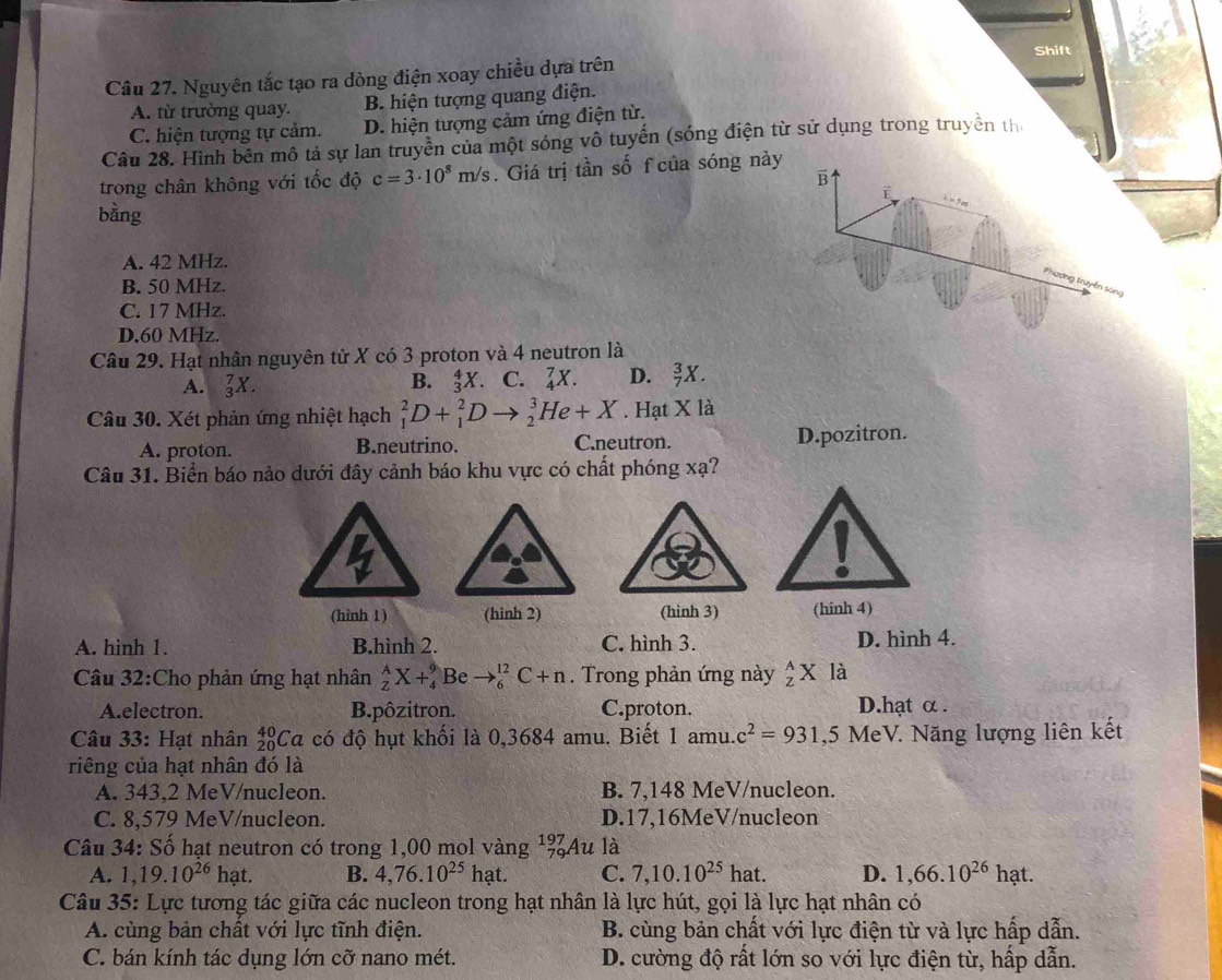 Shift
Câu 27. Nguyên tắc tạo ra dòng điện xoay chiều dựa trên
A. từ trường quay. B. hiện tượng quang điện.
C. hiện tượng tự cảm. D. hiện tượng cảm ứng điện từ.
Câu 28. Hình bên mô tả sự lan truyền của một sóng vô tuyến (sóng điện từ sử dụng trong truyền th
trong chân không với tốc độ c=3· 10^8m/s.  Giá trị tần số f của sóng này
B
bằng
A. 42 MHz.
Phương truyền sáng
B. 50 MHz.
C. 17 MHz.
D.60 MHz.
Câu 29. Hạt nhân nguyên tử X có 3 proton và 4 neutron là
A. _3^(7X. B. _3^4X. C. _4^7X. D. _7^3X.
Câu 30. Xét phản ứng nhiệt hạch _1^2D+_1^2Dto _2^3He+X. Hạt X là
A. proton. B.neutrino. C.neutron. D.pozitron.
Câu 31. Biển báo nảo dưới đây cảnh báo khu vực có chất phóng xạ?
(hình 1) (hinh 2) (hinh 3) (hinh 4)
A. hinh 1. B.hình 2. C. hình 3. D. hình 4.
Câu 32:Cho phản ứng hạt nhân _Z^AX+_4^9 Be to _6^(12)C+n. Trong phản ứng này _z^AX là
A.electron. B.pôzitron. C.proton. D.hạt α.
Câu 33: Hạt nhân _(20)^(40)Ca có độ hụt khối là 0,3684 amu. Biết 1 amu. c^2)=931,5 MeV. Năng lượng liên kết
riêng của hạt nhân đó là
A. 343,2 MeV/nucleon. B. 7,148 MeV/nucleon.
C. 8,579 MeV/nucleon. D.17,16MeV/nucleon
Câu 34: Số hạt neutron có trong 1,00 mol vàng ¹%Au là
A. 1,19.10^(26) hạt. B. 4,76.10^(25) hat C. 7,10.10^(25)hat D. 1,66.10^(26) hạt.
Câu 35: Lực tương tác giữa các nucleon trong hạt nhân là lực hút, gọi là lực hạt nhân có
A. cùng bản chất với lực tĩnh điện. B. cùng bản chất với lực điện từ và lực hấp dẫn.
C. bán kính tác dụng lớn cỡ nano mét. D. cường độ rất lớn so với lực điện từ, hấp dẫn.