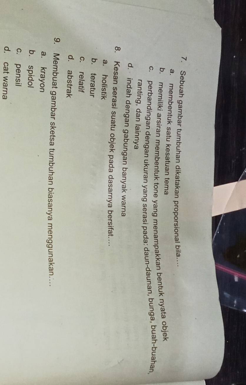 Sebuah gambar tumbuhan dikatakan proporsional bila…
a. membentuk satu kesatuan tema
b. memiliki arsiran membentuk tone yang menampakkan bentuk nyata objek
c. perbandingan dengan ukuran yang serasi pada: daun-daunan, bunga, buah-buahan,
ranting, dan lainnya
d. indah dengan gabungan banyak warna
8. Kesan serasi suatu objek pada dasarnya bersifat….
a. holistik
b. teratur
c. relatif
d. abstrak
9. Membuat gambar sketsa tumbuhan biasanya menggunakan…
a. krayon
b. spidol
c. pensil
d. cat warna