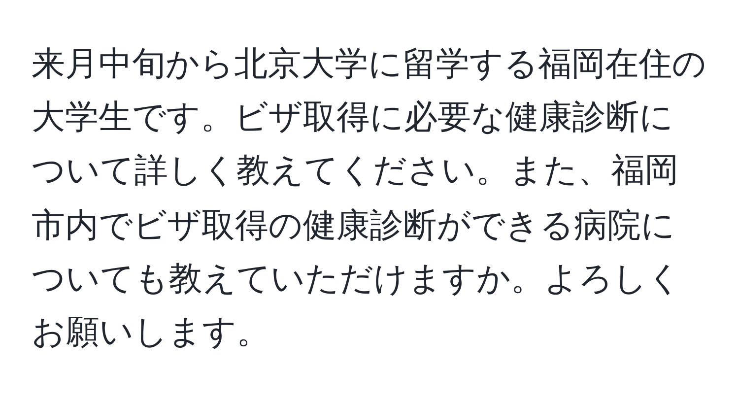 来月中旬から北京大学に留学する福岡在住の大学生です。ビザ取得に必要な健康診断について詳しく教えてください。また、福岡市内でビザ取得の健康診断ができる病院についても教えていただけますか。よろしくお願いします。