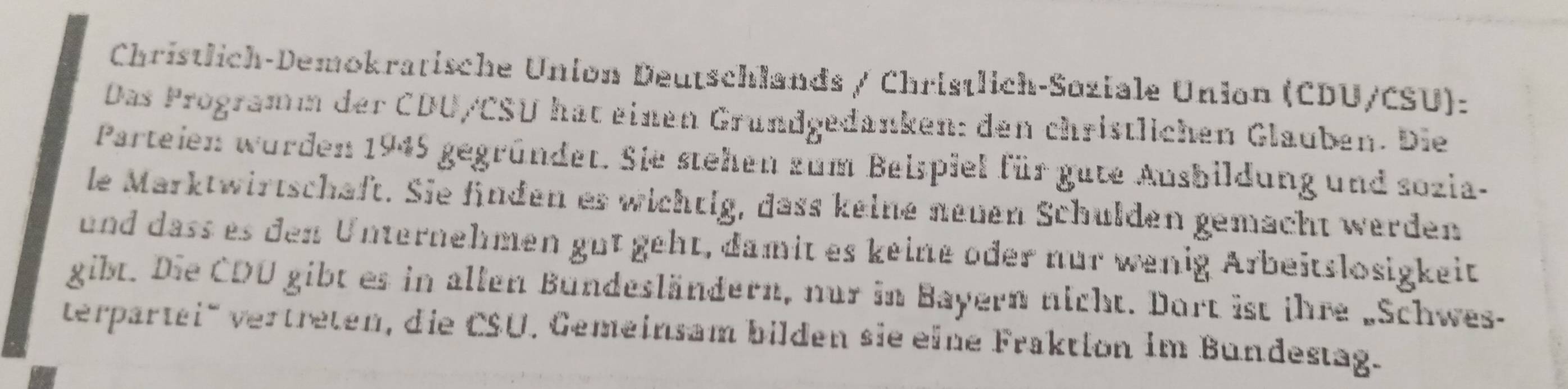 Christlich-Demokratische Union Deutschlands / Christlich-Soziale Union (CDU/CSU): 
Das Programm der CDU/CSU hat einen Grundgedanken: den christlichen Glauben. Die 
Parteien wurden 1945 gegründet. Sie stehen zum Beispiel für gate Ausbildung und sozia- 
le Marktwirtschaft. Sie finden es wichtig, dass keine neuen Schulden gemacht werden 
und dass es den Unternehmen gut geht, damit es keine oder nur wenig Arbeitslosigkeit 
gibt. Die CDU gibt es in allen Bündesländern, nur in Bayern nicht. Dort ist ihre „Schwes- 
verpartei' vertreten, die CSU. Gemeinsam bilden sie eine Fraktion im Bundestag.