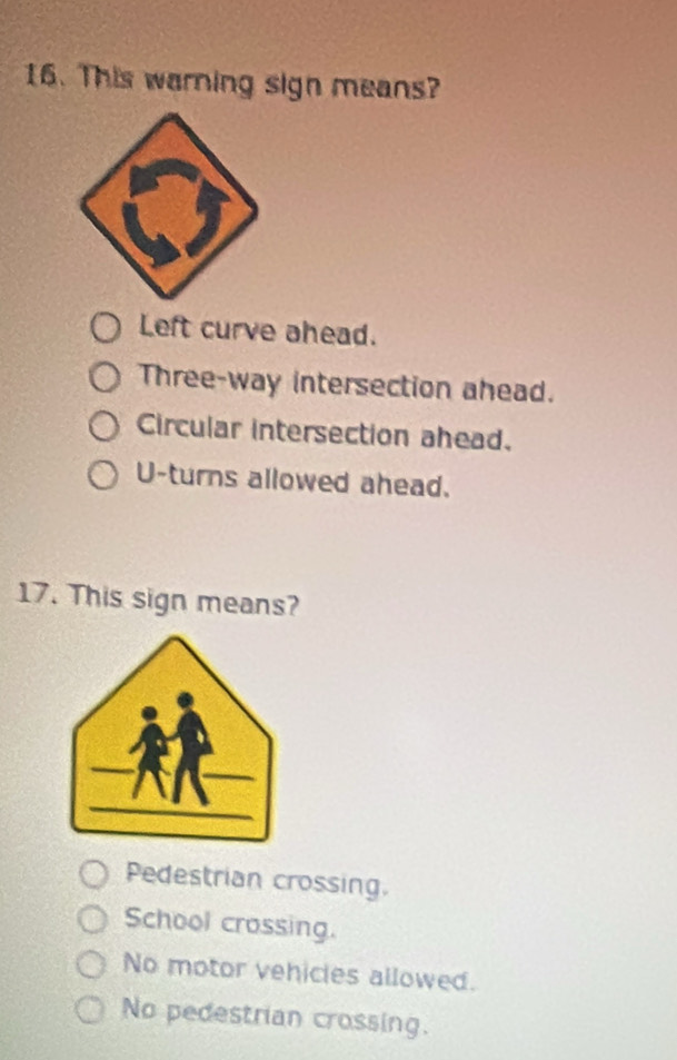 This warning sign means?
Left curve ahead.
Three-way intersection ahead.
Circular intersection ahead.
U-turns allowed ahead.
17. This sign means?
Pedestrian crossing.
School crossing.
No motor vehicles allowed.
No pedestrian crossing.