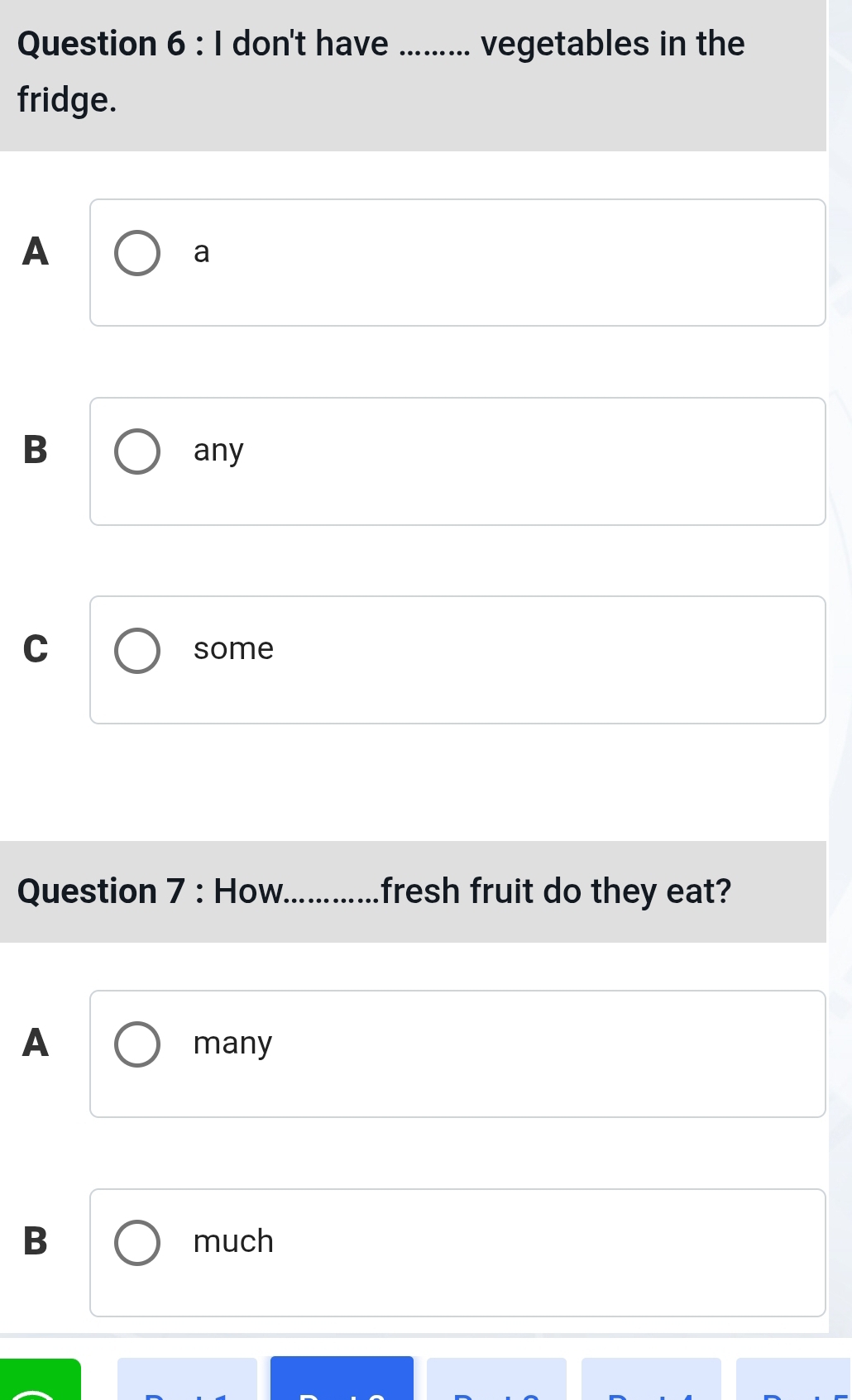 don't have _vegetables in the
fridge.
A
a
B any
C some
Question 7 : How._ fresh fruit do they eat?
A many
B much