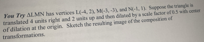 You Try △ LMN has vertices L(-4,2), M(-3,-3) , and N(-1,1). Suppose the triangle is 
translated 4 units right and 2 units up and then dilated by a scale factor of 0.5 with center 
of dilation at the origin. Sketch the resulting image of the composition of 
transformations.