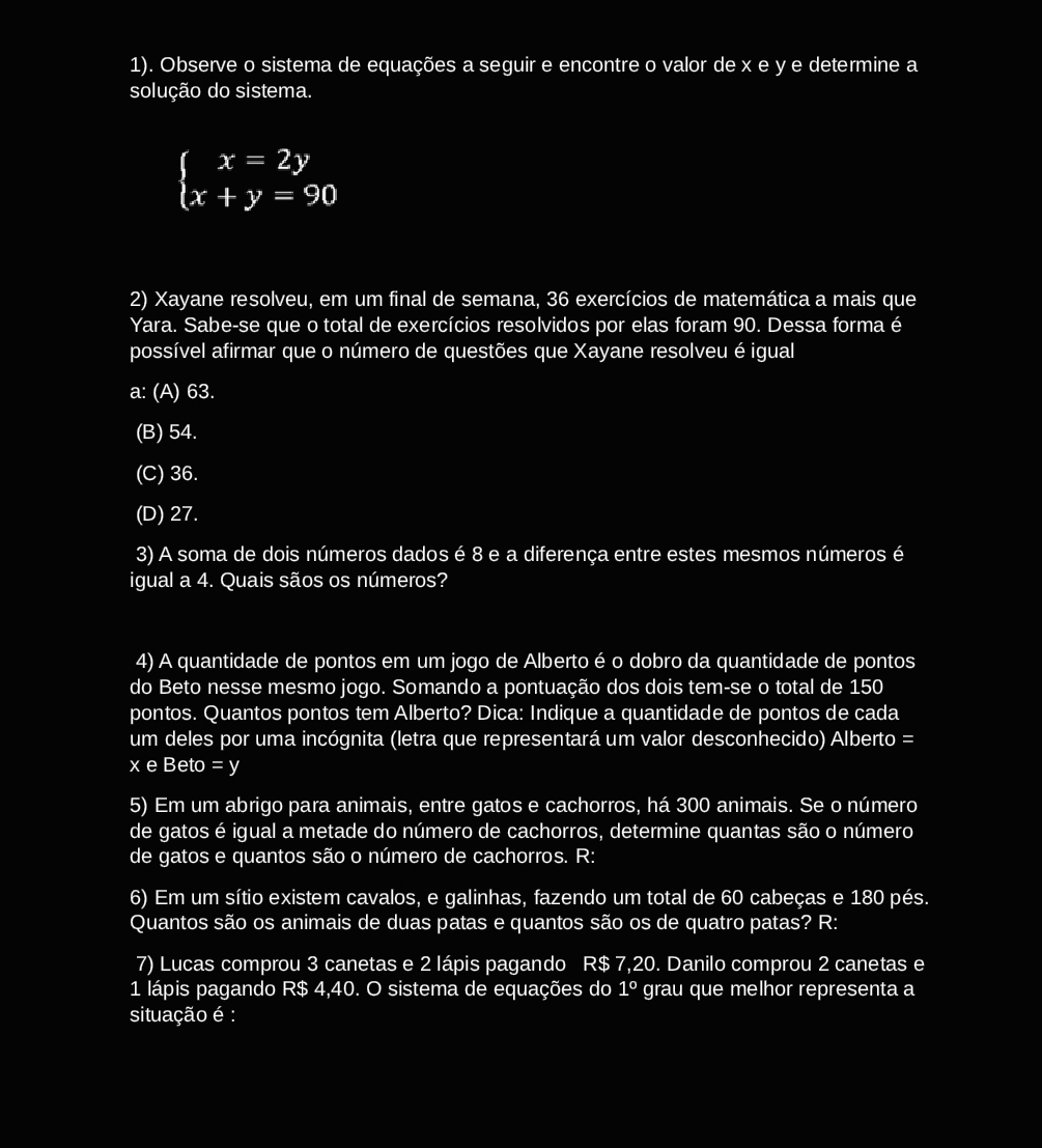 1). Observe o sistema de equações a seguir e encontre o valor de x e y e determine a
solução do sistema.
beginarrayl x=2y x+y=90endarray.
2) Xayane resolveu, em um final de semana, 36 exercícios de matemática a mais que
Yara. Sabe-se que o total de exercícios resolvidos por elas foram 90. Dessa forma é
possível afirmar que o número de questões que Xayane resolveu é igual
a: (A) 63.
(B) 54.
(C) 36.
(D) 27.
3) A soma de dois números dados é 8 e a diferença entre estes mesmos números é
igual a 4. Quais sãos os números?
4) A quantidade de pontos em um jogo de Alberto é o dobro da quantidade de pontos
do Beto nesse mesmo jogo. Somando a pontuação dos dois tem-se o total de 150
pontos. Quantos pontos tem Alberto? Dica: Indique a quantidade de pontos de cada
um deles por uma incógnita (letra que representará um valor desconhecido) Alberto =
x e Beto = y
5) Em um abrigo para animais, entre gatos e cachorros, há 300 animais. Se o número
de gatos é igual a metade do número de cachorros, determine quantas são o número
de gatos e quantos são o número de cachorros. R:
6) Em um sítio existem cavalos, e galinhas, fazendo um total de 60 cabeças e 180 pés.
Quantos são os animais de duas patas e quantos são os de quatro patas? R:
7) Lucas comprou 3 canetas e 2 lápis pagando R$ 7,20. Danilo comprou 2 canetas e
1 lápis pagando R$ 4,40. O sistema de equações do 1° grau que melhor representa a
situação é :