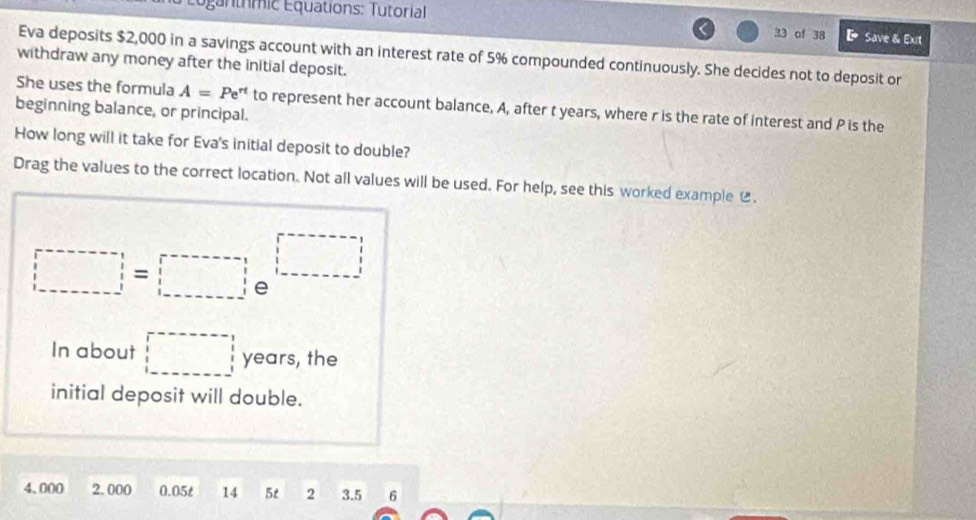 Euganthmic Equations: Tutorial 
33 of 38 【 save & Exit 
Eva deposits $2,000 in a savings account with an interest rate of 5% compounded continuously. She decides not to deposit or 
withdraw any money after the initial deposit. 
She uses the formula A=Pe^(rt) to represent her account balance, A, after t years, where r is the rate of interest and P is the 
beginning balance, or principal. 
How long will it take for Eva's initial deposit to double? 
Drag the values to the correct location. Not all values will be used. For help, see this worked example .
□ =□
In about □ years, the 
initial deposit will double.
4.000 2.000 0.05t 14 5t 2 3.5 6