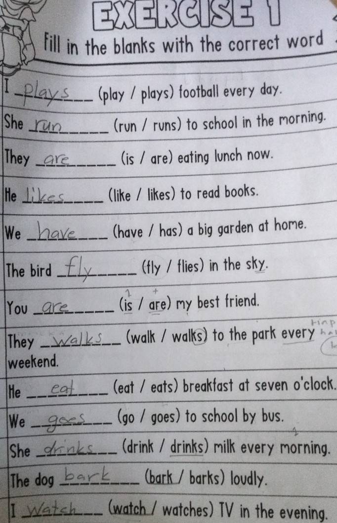 EXERCISEN 
fill in the blanks with the correct word 
_(play / plays) football every day. 
She _(run / runs) to school in the morning. 
They _(is / are) eating lunch now. 
He _(like / likes) to read books. 
We_ 
(have / has) a big garden at home. 
The bird _(fly / flies) in the sky. 
1 
You _(is / are) my best friend. 
They _(walk / walks) to the park every 
weekend. 
He_ 
(eat / eats) breakfast at seven o'clock. 
We_ 
(go / goes) to school by bus. 
She _(drink / drinks) milk every morning. 
The dog _(bark / barks) loudly. 
I _(watch / watches) TV in the evening.