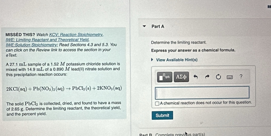 MISSED THIS? Watch KCV: Reaction Stoichiometry. 
IWE: Limiting Reactant and Theoretical Yield, 
IWE:Solution Stoichiometry; Read Sections 4.3 and 5.3. You Determine the limiting reactant. 
can click on the Review link to access the section in your Express your answer as a chemical formula. 
eText. 
View Available Hint(s) 
A 27.1 mL sample of a 1.52 M potassium chloride solution is 
mixed with 14.9 mL of a 0.890 M lead(II) nitrate solution and 
this precipitation reaction occurs: AΣφ
□^(□)=
?
2KCl(aq)+Pb(NO_3)_2(aq)to PbCl_2(s)+2KNO_3(aq)
The solid PbCl_2 is collected, dried, and found to have a mass A chemical reaction does not occur for this question. 
of 2.65 g. Determine the limiting reactant, the theoretical yield, 
and the percent yield. Submit 
Part B Complete previous part(s)