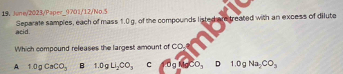 June/2023/Paper_9701/12/No.5
Separate samples, each of mass 1.0 g, of the compounds listed are treated with an excess of dilute
acid.
Which compound releases the largest amount of CO,
A 1.0gCaCO_3 B 1.0gLi_2CO_3 C 0gMgCO_3 D 1.0gNa_2CO_3