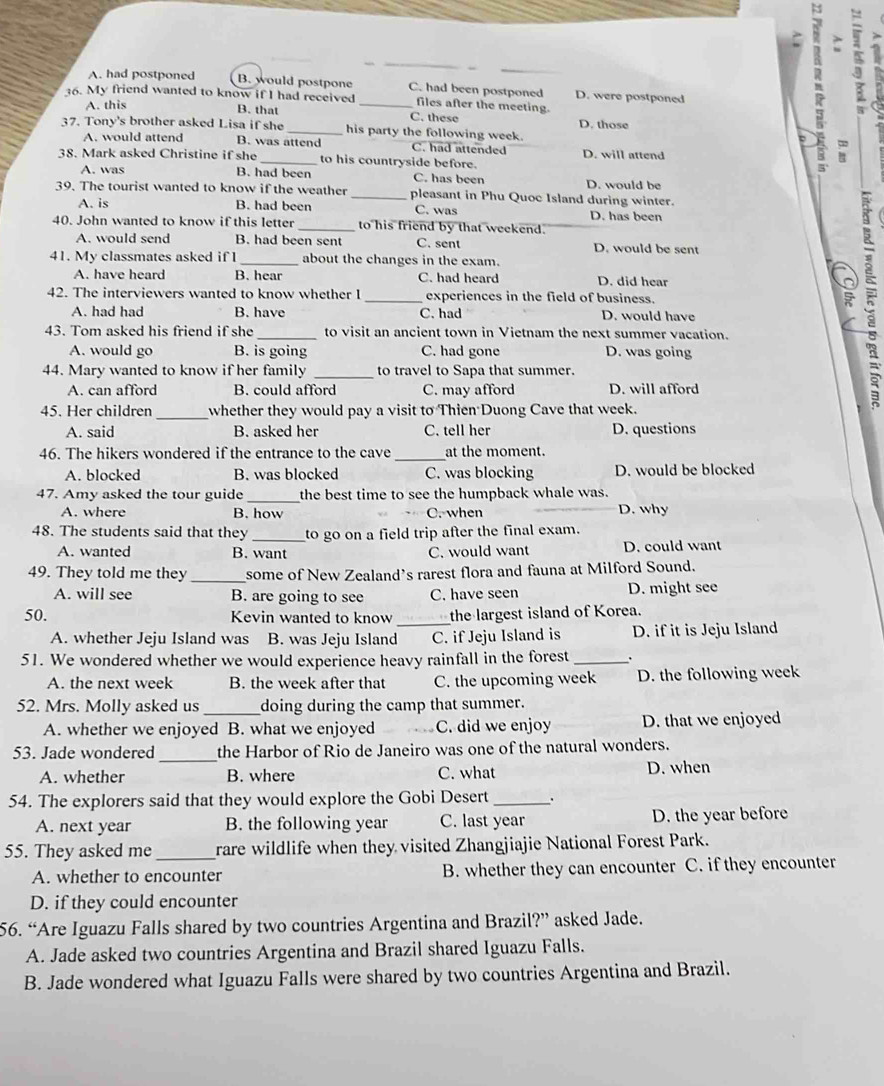 A. had postponed B. would postpone C. had been postponed D. were postponed
36. My friend wanted to know if I had received _files after the meeting.
A. this
3
B. that C. these
37. Tony's brother asked Lisa if she _his party the following week. D. those
A. would attend B. was attend C. had attended D. will attend
38. Mark asked Christine if she _to his countryside before.
n :
A. was B. had been C. has been D. would be
39. The tourist wanted to know if the weather _pleasant in Phu Quoc Island during winter.
A. is B. had been C. was
40. John wanted to know if this letter _to his friend by that weekend. D. has been
A. would send B. had been sent C. sent D. would be sent
41. My classmates asked if 1 _about the changes in the exam.
A. have heard B. hear C. had heard D. did hear
42. The interviewers wanted to know whether I _experiences in the field of business.
A. had had B. have C. had D. would have
43. Tom asked his friend if she _to visit an ancient town in Vietnam the next summer vacation.
A. would go B. is going C. had gone D. was going
44. Mary wanted to know if her family _to travel to Sapa that summer.
A. can afford B. could afford C. may afford D. will afford
45. Her children _whether they would pay a visit 10 Thien Duong Cave that week.
A. said B. asked her C. tell her D. questions
46. The hikers wondered if the entrance to the cave _at the moment.
A. blocked B. was blocked C. was blocking D. would be blocked
47. Amy asked the tour guide _the best time to see the humpback whale was.
A. where B. how C. when D. why
48. The students said that they _to go on a field trip after the final exam.
A. wanted B. want C. would want D. could want
49. They told me they _some of New Zealand’s rarest flora and fauna at Milford Sound.
A. will see B. are going to see C. have seen D. might see
50. Kevin wanted to know _the largest island of Korea.
A. whether Jeju Island was B. was Jeju Island C. if Jeju Island is D. if it is Jeju Island
51. We wondered whether we would experience heavy rainfall in the forest _.
A. the next week B. the week after that C. the upcoming week D. the following week
52. Mrs. Molly asked us _doing during the camp that summer.
A. whether we enjoyed B. what we enjoyed C. did we enjoy D. that we enjoyed
_
53. Jade wondered the Harbor of Rio de Janeiro was one of the natural wonders.
A. whether B. where C. what D. when
54. The explorers said that they would explore the Gobi Desert_ .
A. next year B. the following year C. last year D. the year before
55. They asked me _rare wildlife when they visited Zhangjiajie National Forest Park.
A. whether to encounter B. whether they can encounter C. if they encounter
D. if they could encounter
56. “Are Iguazu Falls shared by two countries Argentina and Brazil?” asked Jade.
A. Jade asked two countries Argentina and Brazil shared Iguazu Falls.
B. Jade wondered what Iguazu Falls were shared by two countries Argentina and Brazil.