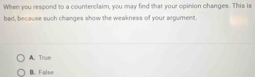 When you respond to a counterclaim, you may find that your opinion changes. This is
bad, because such changes show the weakness of your argument.
A. True
B. False