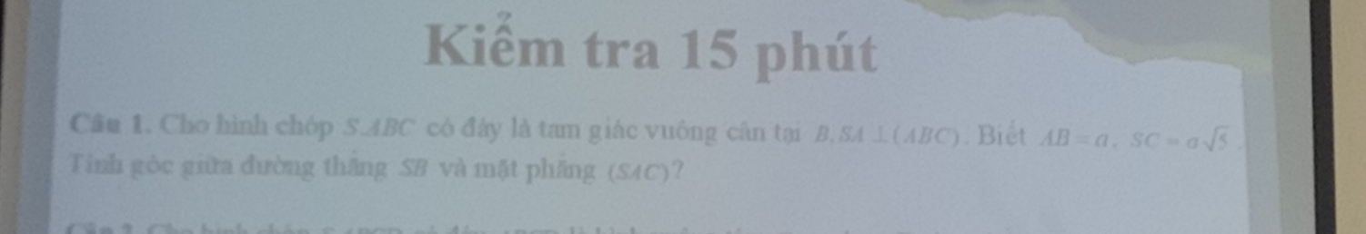 Kiểm tra 15 phút 
Cầu 1. Cho hình chóp S. ABC có đây là tam giác vuông cân tại B, SA ⊥ (ABC). Biết AB=a, SC=asqrt(5). 
Tinh gòc giữa đường thăng SB và mặt phăng (SAC)?