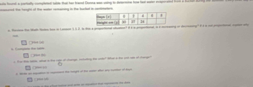 uia found a partially completed table that her friend Donna was using to determine how fast water evaporated from a bucket durng he tme 
msoured the freight of the water remaining in the bucket in centimaters. 
s. Review the Math Nutes box in Lesson 1.1.2. Is this a proportional situation? If it is proportional, is it increasing or decreasing? If it is not proportional, explai why 
○Hint (x) 
b. Complate the table 
Hnt (v) 
c. For ias-table, what is the rape of change, including the unto? What is the unt rate of change? 

t. Wrte an eqquation to regcesent the height of the water after any number of days
h 
e to the e Ten taner and wrte an epuenoe that ropresents the dats