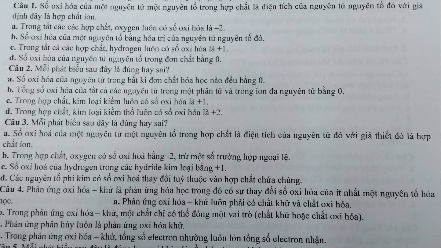 Số oxi hóa của một nguyên tử một nguyên tố trong hợp chất là điện tích của nguyên tử nguyên tố đó với giả
định đây là hợp chất ion.
a. Trong tất các các hợp chất, oxygen luôn có số oxi hóa là −2.
b. Số oxi hóa của một nguyên tố bằng hóa trị của nguyên tử nguyên tố đó.
c. Trong tất cả các hợp chất, hydrogen luôn có số oxi hóa là +1.
d. Số oxi hóa của nguyên tử nguyên tố trong đơn chất bằng 0.
Câu 2. Mỗi phát biểu sau đây là đúng hay sai?
a. Số oxi hóa của nguyên tử trong bất kì đơn chất hóa học nào đều bằng 0.
b. Tổng số oxi hóa của tất cả các nguyên tử trong một phân tử và trong ion đa nguyên tử bằng 0.
c. Trong hợp chất, kim loại kiểm luôn có số oxi hóa là +1.
d. Trong hợp chất, kim loại kiềm thổ luôn có số oxi hóa là +2.
Câu 3. Mỗi phát biểu sau đây là đúng hay sai?
a. Số oxi hoá của một nguyên tử một nguyên tố trong hợp chất là điện tích của nguyên tử đó với giả thiết đó là hợp
chất ion.
b. Trong hợp chất, oxygen có số oxi hoá bằng -2, trừ một số trường hợp ngoại lệ.
c. Số oxi hoá của hydrogen trong các hydride kim loại bằng +1.
d. Các nguyên tố phi kim có số oxi hoá thay đổi tuỳ thuộc vào hợp chất chứa chúng.
Câu 4. Phản ứng oxi hóa - khử là phản ứng hóa học trong đó có sự thay đổi số oxi hóa của ít nhất một nguyên tố hóa
học. a. Phản ứng oxi hóa - khử luôn phải có chất khử và chất oxi hóa.
o. Trong phản ứng oxi hóa - khử, một chất chỉ có thể đóng một vai trò (chất khử hoặc chất oxi hóa).
*. Phản ứng phân hủy luôn là phản ứng oxi hóa khử.
. Trong phản ứng oxi hóa - khử, tổng số electron nhường luôn lớn tổng số electron nhận.