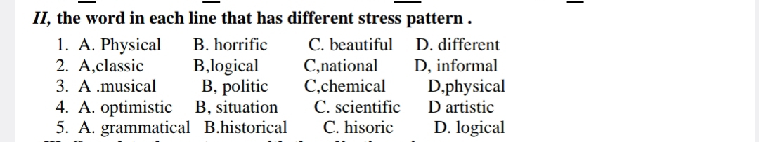 II, the word in each line that has different stress pattern .
1. A. Physical B. horrific C. beautiful D. different
2. A,classic B,logical C,national D, informal
3. A.musical B, politic C,chemical D,physical
4. A. optimistic B, situation C. scientific D artistic
5. A. grammatical B.historical C. hisoric D. logical