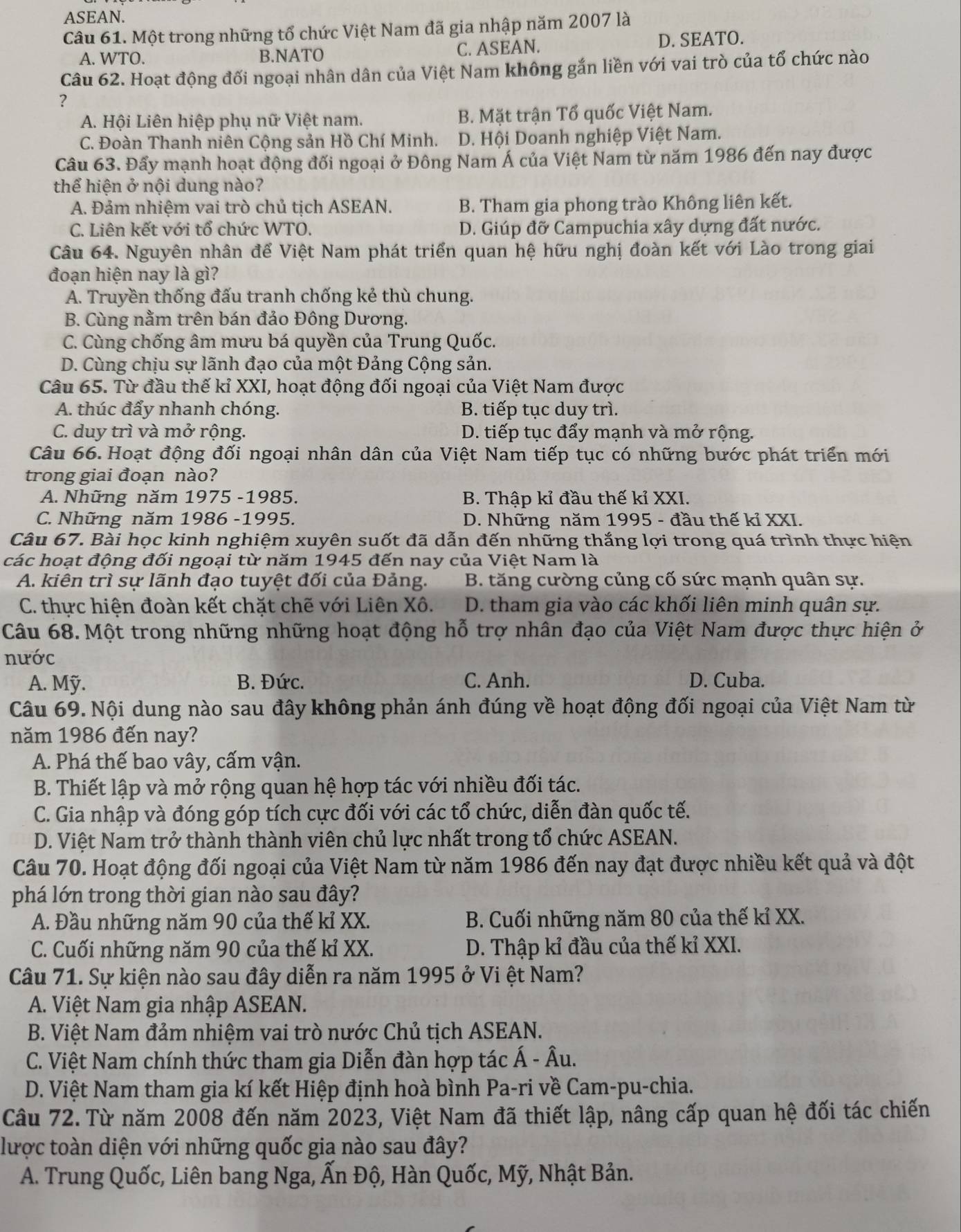 ASEAN.
Câu 61. Một trong những tổ chức Việt Nam đã gia nhập năm 2007 là
A. WTO. B.NATO C. ASEAN. D. SEATO.
Câu 62. Hoạt động đối ngoại nhân dân của Việt Nam không gắn liền với vai trò của tổ chức nào
?
A. Hội Liên hiệp phụ nữ Việt nam. B. Mặt trận Tổ quốc Việt Nam.
C. Đoàn Thanh niên Cộng sản Hồ Chí Minh. D. Hội Doanh nghiệp Việt Nam.
Câu 63. Đẩy mạnh hoạt động đối ngoại ở Đông Nam Á của Việt Nam từ năm 1986 đến nay được
thể hiện ở nội dung nào?
A. Đảm nhiệm vai trò chủ tịch ASEAN. B. Tham gia phong trào Không liên kết.
C. Liên kết với tổ chức WTO. D. Giúp đỡ Campuchia xây dựng đất nước.
Câu 64. Nguyên nhân để Việt Nam phát triển quan hệ hữu nghị đoàn kết với Lào trong giai
đoạn hiện nay là gì?
A. Truyền thống đấu tranh chống kẻ thù chung.
B. Cùng nằm trên bán đảo Đông Dương.
C. Cùng chống âm mưu bá quyền của Trung Quốc.
D. Cùng chịu sự lãnh đạo của một Đảng Cộng sản.
Câu 65. Từ đầu thế kỉ XXI, hoạt động đối ngoại của Việt Nam được
A. thúc đẩy nhanh chóng. B. tiếp tục duy trì.
C. duy trì và mở rộng. D. tiếp tục đẩy mạnh và mở rộng.
Câu 66. Hoạt động đối ngoại nhân dân của Việt Nam tiếp tục có những bước phát triển mới
trong giai đoạn nào?
A. Những năm 1975 -1985. B. Thập kỉ đầu thế kỉ XXI.
C. Những năm 1986 -1995. D. Những năm 1995 - đầu thế kỉ XXI.
Câu 67. Bài học kinh nghiệm xuyên suốt đã dẫn đến những thắng lợi trong quá trình thực hiện
các hoạt động đối ngoại từ năm 1945 đến nay của Việt Nam là
A. kiên trì sự lãnh đạo tuyệt đối của Đảng. B. tăng cường củng cố sức mạnh quân sự.
C. thực hiện đoàn kết chặt chẽ với Liên Xô. D. tham gia vào các khối liên minh quân sự.
Câu 68. Một trong những những hoạt động hỗ trợ nhân đạo của Việt Nam được thực hiện ở
nước
A. Mỹ. B. Đức. C. Anh. D. Cuba.
Câu 69. Nội dung nào sau đây không phản ánh đúng về hoạt động đối ngoại của Việt Nam từ
năm 1986 đến nay?
A. Phá thế bao vây, cấm vận.
B. Thiết lập và mở rộng quan hệ hợp tác với nhiều đối tác.
C. Gia nhập và đóng góp tích cực đối với các tổ chức, diễn đàn quốc tế.
D. Việt Nam trở thành thành viên chủ lực nhất trong tổ chức ASEAN.
Câu 70. Hoạt động đối ngoại của Việt Nam từ năm 1986 đến nay đạt được nhiều kết quả và đột
phá lớn trong thời gian nào sau đây?
A. Đầu những năm 90 của thế kỉ XX.  B. Cuối những năm 80 của thế kỉ XX.
C. Cuối những năm 90 của thế kỉ XX. D. Thập kỉ đầu của thế kỉ XXI.
Câu 71. Sự kiện nào sau đây diễn ra năm 1995 ở Vi ệt Nam?
A. Việt Nam gia nhập ASEAN.
B. Việt Nam đảm nhiệm vai trò nước Chủ tịch ASEAN.
C. Việt Nam chính thức tham gia Diễn đàn hợp tác Á - Âu.
D. Việt Nam tham gia kí kết Hiệp định hoà bình Pa-ri về Cam-pu-chia.
Câu 72. Từ năm 2008 đến năm 2023, Việt Nam đã thiết lập, nâng cấp quan hệ đối tác chiến
lược toàn diện với những quốc gia nào sau đây?
A. Trung Quốc, Liên bang Nga, Ấn Độ, Hàn Quốc, Mỹ, Nhật Bản.