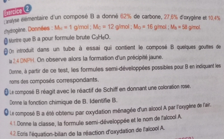 analyse élémentaire d'un composé B a donné 62% de carbone, 27, 6% d'oxygène et 10,4%
dhydrogène. Données : M_H=1g/mol; M_C=12g/mol; M_O=16g/mol; M_B=58g/mol. 
Montre que B a pour formule brute C_3H_6O. 
On introduit dans un tube à essai qui contient le composé B quelques gouttes de 
la 2,4 DNPH. On observe alors la formation d'un précipité jaune. 
Donne, à partir de ce test, les formules semi-développées possibles pour B en indiquant les 
noms des composés correspondants. 
* Le composé B réagit avec le réactif de Schiff en donnant une coloration rose. 
Donne la fonction chimique de B. Identifie B. 
l Le composé B a été obtenu par oxydation ménagée d'un alcool A par l'oxygène de l'air. 
4.1.Donne la classe, la formule semi-développée et le nom de l'alcool A. 
4.2. Ecris l'équation-bilan de la réaction d'oxydation de l'alcool A.