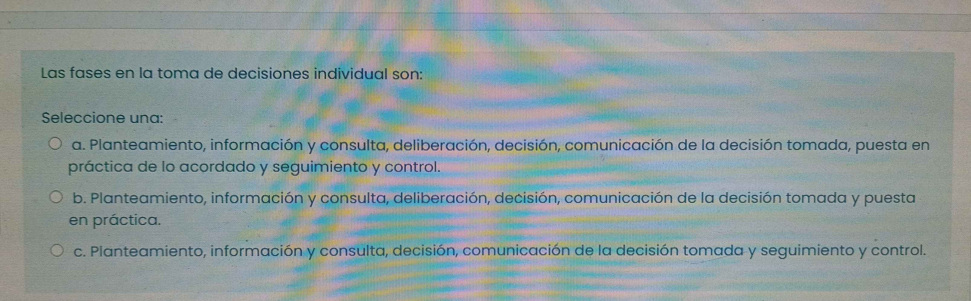 Las fases en la toma de decisiones individual son:
Seleccione una:
a. Planteamiento, información y consulta, deliberación, decisión, comunicación de la decisión tomada, puesta en
práctica de lo acordado y seguimiento y control.
b. Planteamiento, información y consulta, deliberación, decisión, comunicación de la decisión tomada y puesta
en práctica.
c. Planteamiento, información y consulta, decisión, comunicación de la decisión tomada y seguimiento y control.