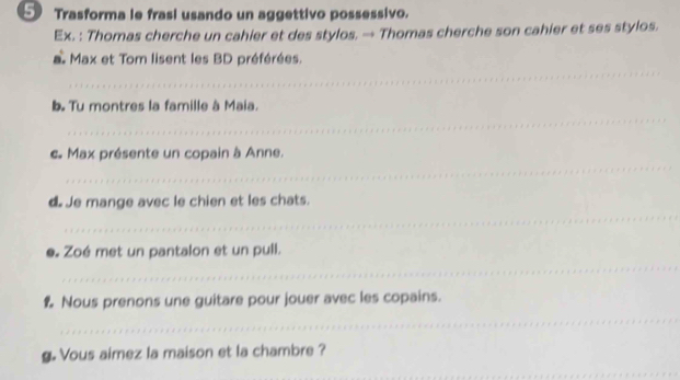 5Trasforma le frasi usando un aggettivo possessivo. 
Ex. : Thomas cherche un cahier et des stylos. → Thomas cherche son cahier et ses stylos. 
_ 
a Max et Tom lisent les BD préférées. 
_ 
b. Tu montres la famille à Maia. 
_ 
c Max présente un copain à Anne. 
_ 
d Je mange avec le chien et les chats. 
_ 
e. Zoé met un pantalon et un pull. 
_ 
% Nous prenons une guitare pour jouer avec les copains. 
g. Vous aimez la maison et la chambre ? 
_