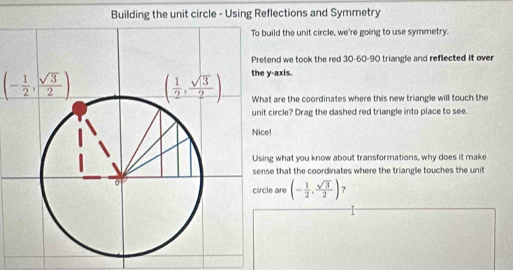 Building the unit circle - Using Reflections and Symmetry
uild the unit circle, we're going to use symmetry.
tend we took the red 30-60-90 triangle and reflected it over
(- 1/2 , sqrt(3)/2 )
y-axis.
at are the coordinates where this new triangle will touch the
t circle? Drag the dashed red triangle into place to see.
e!
ng what you know about transformations, why does it make
se that the coordinates where the triangle touches the unit
cle are (- 1/2 , sqrt(3)/2 ) ?