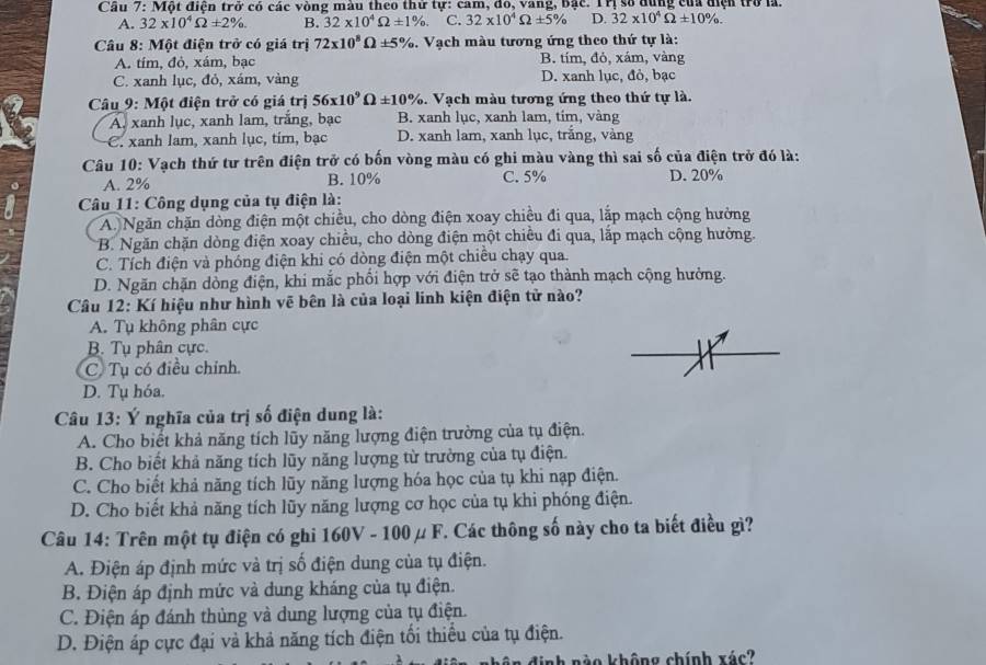 Cầu 7: Một điện trở có các vòng màu theo thứ tự: cam, đo, vang, bậc. Trị số dùng của điện trở là.
A. 32* 10^4Omega ± 2% . B. 32* 10^4Omega ± 1% . C. 32* 10^4Omega ± 5% D. 32* 10^4Omega ± 10% .
Câu 8: Một điện trở có giá trị 72* 10^8Omega ± 5% 3. Vạch màu tương ứng theo thứ tự là:
A. tím, đỏ, xám, bạc B. tím, đỏ, xám, vàng
C. xanh lục, đỏ, xám, vàng D. xanh lục, đỏ, bạc
Câu 9: Một điện trở có giá trị 56* 10^9Omega ± 10% 3. Vạch màu tương ứng theo thứ tự là.
A. xanh lục, xanh lam, trắng, bạc B. xanh lục, xanh lam, tim, vàng
C. xanh lam, xanh lục, tim, bạc D. xanh lam, xanh lục, trắng, vàng
Câu 10: Vạch thứ tư trên điện trở có bốn vòng màu có ghi màu vàng thì sai số của điện trở đó là:
A. 2% B. 10% C. 5% D. 20%
Câu 11: Công dụng của tụ điện là:
A. Ngăn chặn dòng điện một chiều, cho dòng điện xoay chiều đi qua, lắp mạch cộng hưởng
B. Ngăn chặn dòng điện xoay chiều, cho dòng điện một chiều đi qua, lắp mạch cộng hưởng.
C. Tích điện và phóng điện khi có dòng điện một chiều chạy qua.
D. Ngăn chặn dồng điện, khi mắc phối hợp với điện trở sẽ tạo thành mạch cộng hưởng.
Câu 12: Kí hiệu như hình vẽ bên là của loại linh kiện điện tử nào?
A. Tụ không phân cực
B. Tụ phân cực.
C. Tụ có điều chỉnh.
D. Tụ hóa.
Câu 13: Ý nghĩa của trị số điện dung là:
A. Cho biết khả năng tích lũy năng lượng điện trường của tụ điện.
B. Cho biết khả năng tích lũy năng lượng từ trường của tụ điện.
C. Cho biết khả năng tích lũy năng lượng hóa học của tụ khi nạp điện.
D. Cho biết khả năng tích lũy năng lượng cơ học của tụ khi phóng điện.
Câu 14: Trên một tụ điện có ghi 160V - 100μ F. Các thông số này cho ta biết điều gì?
A. Điện áp định mức và trị số điện dung của tụ điện.
B. Điện áp định mức và dung kháng của tụ điện.
C. Điện áp đánh thủng và dung lượng của tụ điện.
D. Điện áp cực đại và khả năng tích điện tối thiếu của tụ điện.
định nào không chính xác?