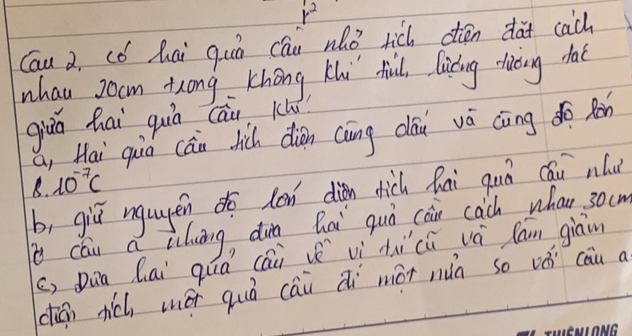 r^2
Cau a, cǒ hai qun cān nhò rich dén da cach
whau Jocm tong Khong Ki fhind, lucing dhiòing daè
giùá hai quá cāi ku
a, Hai qùò càn hic diàn càng cāu vá càing do Ràn
8. 10^(-7)c
b, giǔ ngugén do lon diàn dich hai guó cáu nlu
cóu a iuāng, dun hai quò càin cach whan 30c
c) Dun Qai quá (ái vì àu ci vá lan giāin
dián tich méi quò cái di mài nuà so vǒi cau a