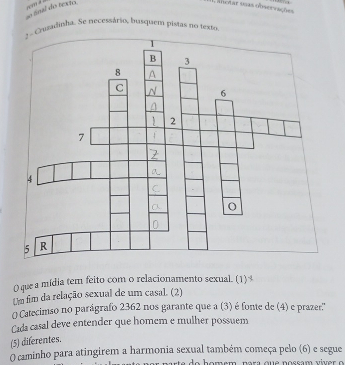 ão final do texto. 
ma 
I, anotar suas observações 
2 - Cruzadinha. Se necessário, busquem pistas no texto, 
O que a mídia tem feito com o relacionamento sexual. (1) 
Um fim da relação sexual de um casal. (2) 
O Catecimso no parágrafo 2362 nos garante que a (3) é fonte de (4) e prazer'' 
Cada casal deve entender que homem e mulher possuem 
(5) diferentes. 
O caminho para atingirem a harmonia sexual também começa pelo (6) e segue 
do h o m em , p a ra q u e p o ssam vi er