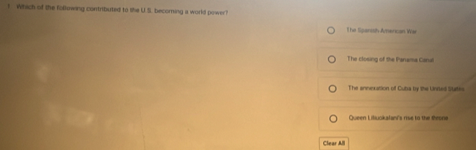 Which of the following contributed to the U.S. becoming a world power?
The Spanish-American War
The closing of the Panama Canal
The annexation of Cuba by the United Stites
Queen Liliuokalani's rise to the throne
Clear All